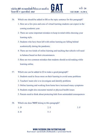 หน้า 24
www.facebook.com/GATEngThailand
พี่นนท์ ภคณนท์ : ครุศาสตรบัณฑิต (เกียรตินิยมอันดับ 1) จุฬาลงกรณ์มหาวิทยาลัย
รหัสวิชา85 ความถนัดทั*วไป(GAT ตอนที# 2)
ที? 2)
วันเสาร์ที# 5 กุมภาพันธ์ 2565 เวลา 10.00 – 11.30 น.
_____________________________________________________________________________________
56. Which one should be added in (B) as the topic sentence for this paragraph?
1. Here are a few pros and cons of virtual learning students can expect in the
coming academic year.
2. There are some important mistakes to keep in mind while choosing your
learning style.
3. Students who have been left with online learning are falling behind
academically during the pandemic.
4. There are two kinds of online learning and teaching that schools will need
to balance based on their circumstances.
5.Here are two common mistakes that students should avoid making while
learning online.
57. Which one can be added in (I) to make a good paragraph?
1. Students need to focus more on their learning to avoid some problems
2. Teachers' main role is to investigate and identify problems
3. Online learning and working from home have increased many symptoms
4. Students might also encounter mental or physical health issues
5. Parents need to think about protecting kids from unintended consequences
58. Which one does NOT belong to this paragraph?
1. D 2. E 3. F
4. H 5. J
 