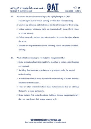 หน้า 25
www.facebook.com/GATEngThailand
พี่นนท์ ภคณนท์ : ครุศาสตรบัณฑิต (เกียรตินิยมอันดับ 1) จุฬาลงกรณ์มหาวิทยาลัย
รหัสวิชา85 ความถนัดทั*วไป(GAT ตอนที# 2)
ที? 2)
วันเสาร์ที# 5 กุมภาพันธ์ 2565 เวลา 10.00 – 11.30 น.
_____________________________________________________________________________________
59. Which one has the closest meaning to the highlighted part in (A)?
1. Students agree that in-person learning is better than online learning.
2. Courses are intensive, and students do not have to move away from home.
3. Virtual learning, when done right, can be dramatically more effective than
in-person learning.
4. Online courses let students interact with others in remote locations all over
the world.
5. Students are required to move from attending classes on campus to online
learning.
60. What is the best sentence to conclude this paragraph in (K)?
1. Some instructional activities need to be modified to suit an online learning
environment.
2. Avoiding these common mistakes can help students make the most of
online learning.
3. A number of mistakes made by students when studying in school become a
hindrance to their success.
4. These are a few common mistakes made by teachers and they are all things
that can be avoided quite easily.
5. Some students find online learning a challenge because independent study
does not exactly suit their unique learning style.
 