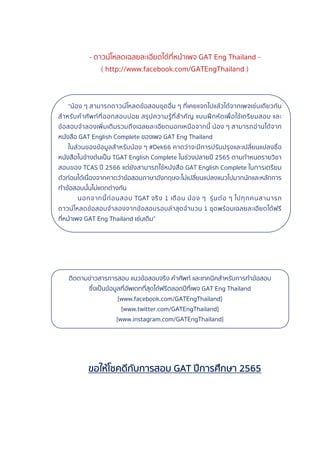 - ดาวน์โหลดเฉลยละเอียดได้ที่หน้าเพจ GAT Eng Thailand -
( http://www.facebook.com/GATEngThailand )
“น้อง ๆ สามารถดาวน์โหลดข้อสอบชุดอื่น ๆ ที่เคยแจกไปแล้วได้จากเพจเช่นเดียวกัน
สําหรับคําศัพท์ที่ออกสอบบ่อย สรุปความรู้ที่สําคัญ แบบฝึกหัดเพื่อใช้เตรียมสอบ และ
ข้อสอบจําลองเพิ่มเติมรวมถึงเฉลยละเอียดนอกเหนือจากนี้ น้อง ๆ สามารถอ่านได้จาก
หนังสือ GAT English Complete ของเพจ GAT Eng Thailand
ในส่วนของข้อมูลสําหรับน้อง ๆ #Dek66 คาดว่าจะมีการปรับปรุงและเปลี่ยนแปลงชื่อ
หนังสือในข้างต้นเป็น TGAT English Complete ในช่วงปลายปี 2565 ตามกําหนดรายวิชา
สอบของ TCAS ปี 2566 แต่ยังสามารถใช้หนังสือ GAT English Complete ในการเตรียม
ตัวก่อนได้เนื่องจากคาดว่าข้อสอบภาษาอังกฤษจะไม่เปลี่ยนแปลงแนวไปมากนักและหลักการ
ทําข้อสอบนั้นไม่แตกต่างกัน
นอกจากนี้ก่อนสอบ TGAT จริง 1 เดือน น้อง ๆ รุ่นต่อ ๆ ไปทุกคนสามารถ
ดาวน์โหลดข้อสอบจําลองจากข้อสอบรอบล่าสุดจํานวน 1 ชุดพร้อมเฉลยละเอียดได้ฟรี
ที่หน้าเพจ GAT Eng Thailand เช่นเดิม”
ติดตามข่าวสารการสอบ แนวข้อสอบจริง คําศัพท์ และเทคนิคสําหรับการทําข้อสอบ
ซึ่งเป็นข้อมูลที่อัพเดทที่สุดได้ฟรีตลอดปีที่เพจ GAT Eng Thailand
[www.facebook.com/GATEngThailand]
[www.twitter.com/GATEngThailand]
[www.instagram.com/GATEngThailand]
ขอให้โชคดีกับการสอบ GAT ปีการศึกษา 2565
 