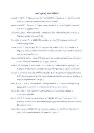 บรรณานุกรม | BIBLIOGRAPHY
Andrade, J. (2021). Is Cryptocurrency the Future of Money?. Available at https://www.clear
publicist.com/is-cryptocurrency-the-future-of-money/.
Anonymous. (2021). Evolution of Cryptocurrency. Available at https://blog.blockvila.com/
evolution-of-cryptocurrency/.
Anonymous. (2021). Krabi Information - Travel and Local Information Guide. Available at
http://www.krabi-hotels.com/info/.
Cambridge University Press. (2021). FDA. Available at https://dictionary.cambridge.org/
dictionary/english/fda.
Canon, G. (2011). Why do dead whales keep washing up in San Francisco?. Available at
https://www.theguardian.com/environment/2021/may/01/why-do-dead-whales-keep-
washing-up-in-san-francisco.
Chibber, R. (2021). A Short History Of Cryptocurrencies. Available at https://blog.coinpriceinc.
com/2021/08/15/a-short-history-of-cryptocurrencies/.
CNN. (2022). Traveling to Spain during Covid-19: What you need to know before you go.
Available at https://edition.cnn.com/travel/article/spain-travel-covid-19/index.html.
Council of University Presidents of Thailand. (2021). Exam Blueprint and Sample Questions,
GAT - General Aptitude Test Section 2: Ability in English Communication. Available at
https://blueprint.mytcas.com/gat2/.
Diard, A. (2021). How to understand and manage Generation Z. Available at https://blog.
peoplespheres.com/how-to-understand-and-manage-generation-z.
Englishdaily. (2021). Conversation. Available at https://www.englishdaily626.com/
conversation.php?499.
Eye, N. (2021). Online Learning in the Time of COVID-19: What are the Pros and Cons?.
Available at https://scholarshipamerica.org/blog/online-learning-in-the-time-of-covid-
19-pros-and-cons/.
Gilbert Technologies. (2021). Systemic indication. Available at https://www.gilberttechno
logies.eu/therapeutic-applications/systemic-indication/.
 