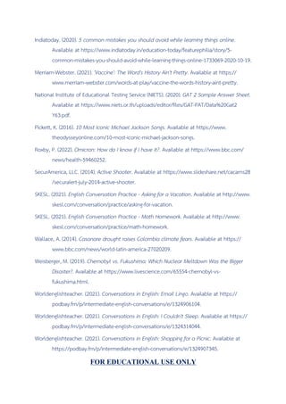 Indiatoday. (2020). 5 common mistakes you should avoid while learning things online.
Available at https://www.indiatoday.in/education-today/featurephilia/story/5-
common-mistakes-you-should-avoid-while-learning-things-online-1733069-2020-10-19.
Merriam-Webster. (2021). 'Vaccine': The Word's History Ain't Pretty. Available at https://
www.merriam-webster.com/words-at-play/vaccine-the-words-history-aint-pretty.
National Institute of Educational Testing Service (NIETS). (2020). GAT 2 Sample Answer Sheet.
Available at https://www.niets.or.th/uploads/editor/files/GAT-PAT/Data%20Gat2
Y63.pdf.
Pickett, K. (2016). 10 Most Iconic Michael Jackson Songs. Available at https://www.
theodysseyonline.com/10-most-iconic-michael-jackson-songs.
Roxby, P. (2022). Omicron: How do I know if I have it?. Available at https://www.bbc.com/
news/health-59460252.
SecurAmerica, LLC. (2014). Active Shooter. Available at https://www.slideshare.net/cacarns28
/securalert-july-2014-active-shooter.
SKESL. (2021). English Conversation Practice - Asking for a Vacation. Available at http://www.
skesl.com/conversation/practice/asking-for-vacation.
SKESL. (2021). English Conversation Practice - Math Homework. Available at http://www.
skesl.com/conversation/practice/math-homework.
Wallace, A. (2014). Casanare drought raises Colombia climate fears. Available at https://
www.bbc.com/news/world-latin-america-27020209.
Weisberger, M. (2019). Chernobyl vs. Fukushima: Which Nuclear Meltdown Was the Bigger
Disaster?. Available at https://www.livescience.com/65554-chernobyl-vs-
fukushima.html.
Worldenglishteacher. (2021). Conversations in English: Email Lingo. Available at https://
podbay.fm/p/intermediate-english-conversations/e/1324906104.
Worldenglishteacher. (2021). Conversations in English: I Couldn't Sleep. Available at https://
podbay.fm/p/intermediate-english-conversations/e/1324314044.
Worldenglishteacher. (2021). Conversations in English: Shopping for a Picnic. Available at
https://podbay.fm/p/intermediate-english-conversations/e/1324907345.
FOR EDUCATIONAL USE ONLY
 