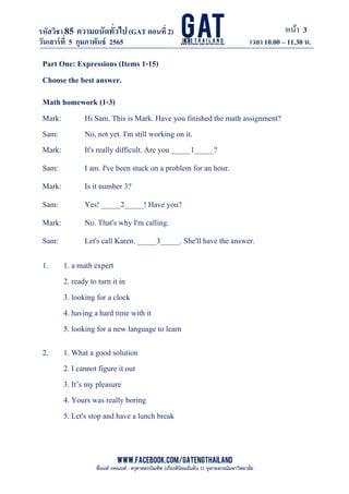 หน้า 3
www.facebook.com/GATEngThailand
พี่นนท์ ภคณนท์ : ครุศาสตรบัณฑิต (เกียรตินิยมอันดับ 1) จุฬาลงกรณ์มหาวิทยาลัย
รหัสวิชา85 ความถนัดทั*วไป(GAT ตอนที# 2)
ที? 2)
วันเสาร์ที# 5 กุมภาพันธ์ 2565 เวลา 10.00 – 11.30 น.
_____________________________________________________________________________________
Part One: Expressions (Items 1-15)
Choose the best answer.
Math homework (1-3)
Mark: Hi Sam. This is Mark. Have you finished the math assignment?
Sam: No, not yet. I'm still working on it.
Mark: It's really difficult. Are you _____1_____?
Sam: I am. I've been stuck on a problem for an hour.
Mark: Is it number 3?
Sam: Yes! _____2_____! Have you?
Mark: No. That's why I'm calling.
Sam: Let's call Karen. _____3_____. She'll have the answer.
1. 1. a math expert
2. ready to turn it in
3. looking for a clock
4. having a hard time with it
5. looking for a new language to learn
2. 1. What a good solution
2. I cannot figure it out
3. It’s my pleasure
4. Yours was really boring
5. Let's stop and have a lunch break
 