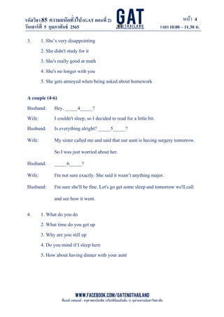 หน้า 4
www.facebook.com/GATEngThailand
พี่นนท์ ภคณนท์ : ครุศาสตรบัณฑิต (เกียรตินิยมอันดับ 1) จุฬาลงกรณ์มหาวิทยาลัย
รหัสวิชา85 ความถนัดทั*วไป(GAT ตอนที# 2)
ที? 2)
วันเสาร์ที# 5 กุมภาพันธ์ 2565 เวลา 10.00 – 11.30 น.
_____________________________________________________________________________________
3. 1. She’s very disappointing
2. She didn't study for it
3. She's really good at math
4. She's no longer with you
5. She gets annoyed when being asked about homework
A couple (4-6)
Husband: Hey. _____4_____?
Wife: I couldn't sleep, so I decided to read for a little bit.
Husband: Is everything alright? _____5_____?
Wife: My sister called me and said that our aunt is having surgery tomorrow.
So I was just worried about her.
Husband: _____6_____?
Wife: I'm not sure exactly. She said it wasn’t anything major.
Husband: I'm sure she'll be fine. Let's go get some sleep and tomorrow we'll call
and see how it went.
4. 1. What do you do
2. What time do you get up
3. Why are you still up
4. Do you mind if I sleep here
5. How about having dinner with your aunt
 