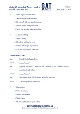 หน้า 5
www.facebook.com/GATEngThailand
พี่นนท์ ภคณนท์ : ครุศาสตรบัณฑิต (เกียรตินิยมอันดับ 1) จุฬาลงกรณ์มหาวิทยาลัย
รหัสวิชา85 ความถนัดทั*วไป(GAT ตอนที# 2)
ที? 2)
วันเสาร์ที# 5 กุมภาพันธ์ 2565 เวลา 10.00 – 11.30 น.
_____________________________________________________________________________________
5. 1. What is your favorite book
2. Who would you like to meet
3. How much did you spend on surgery
4. Wanna read it with your sister
5. Were you worried about something
6. 1. Are you kidding
2. What's wrong
3. How long will we be away
4. Where did she get my number
5. Are you staying with your aunt
Falling in love (7-8)
Joe: I think I'm falling in love.
Mike: _____7_____?
Joe: A girl in my office. I want to tell her how I feel, but I always chicken
out when I talk to her.
Mike: _____8_____?
Joe: She is incredible. She is smart, beautiful, and nice.
Mike: You really should ask her out.
7. 1. Guess what
2. What about you
3. Wanna eat chicken
4. With whom
5. Do we need to talk in your office
 
