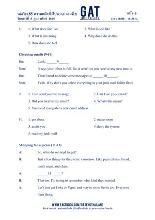 หน้า 6
www.facebook.com/GATEngThailand
พี่นนท์ ภคณนท์ : ครุศาสตรบัณฑิต (เกียรตินิยมอันดับ 1) จุฬาลงกรณ์มหาวิทยาลัย
รหัสวิชา85 ความถนัดทั*วไป(GAT ตอนที# 2)
ที? 2)
วันเสาร์ที# 5 กุมภาพันธ์ 2565 เวลา 10.00 – 11.30 น.
_____________________________________________________________________________________
8. 1. What does she like 2. What is she like
3. What is she doing 4. Why does she do that
5. How does she feel
Checking emails (9-10)
Jin: Look. ______9______
Non: It says your inbox is full. So, it won't let you receive any new emails.
Jin: Then I need to delete some messages to ______10______.
Non: Yeah. Why don't you delete everything in your junk mail folder first?
9. 1. I can send you the message. 2. Can I use your email?
3. Did you receive my email? 4. What's this mean?
5. You need to register a new email address.
10. 1. get about 2. make room
3. assist you 4. deny the system
5. read my junk mail
Shopping for a picnic (11-12)
A: So, what do we need to get?
B: Just a few things for the picnic tomorrow. Like paper plates, bread,
lunch meat, and chips.
A: ______11______?
B: That too. I'm trying to remember what kind they wanted.
A: Let's just get Coke or Pepsi, and maybe some Sprite too. Everyone
likes those.
 