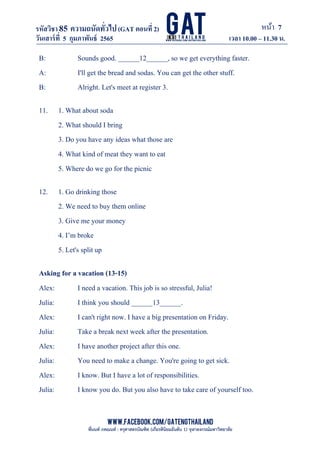 หน้า 7
www.facebook.com/GATEngThailand
พี่นนท์ ภคณนท์ : ครุศาสตรบัณฑิต (เกียรตินิยมอันดับ 1) จุฬาลงกรณ์มหาวิทยาลัย
รหัสวิชา85 ความถนัดทั*วไป(GAT ตอนที# 2)
ที? 2)
วันเสาร์ที# 5 กุมภาพันธ์ 2565 เวลา 10.00 – 11.30 น.
_____________________________________________________________________________________
B: Sounds good. ______12______, so we get everything faster.
A: I'll get the bread and sodas. You can get the other stuff.
B: Alright. Let's meet at register 3.
11. 1. What about soda
2. What should I bring
3. Do you have any ideas what those are
4. What kind of meat they want to eat
5. Where do we go for the picnic
12. 1. Go drinking those
2. We need to buy them online
3. Give me your money
4. I’m broke
5. Let's split up
Asking for a vacation (13-15)
Alex: I need a vacation. This job is so stressful, Julia!
Julia: I think you should ______13______.
Alex: I can't right now. I have a big presentation on Friday.
Julia: Take a break next week after the presentation.
Alex: I have another project after this one.
Julia: You need to make a change. You're going to get sick.
Alex: I know. But I have a lot of responsibilities.
Julia: I know you do. But you also have to take care of yourself too.
 