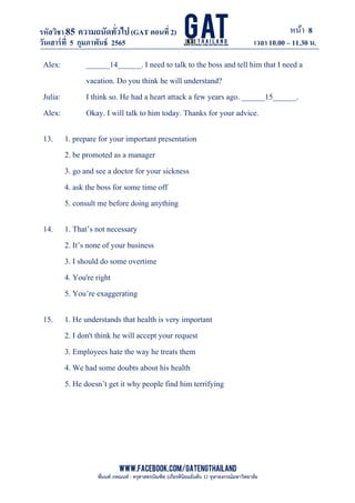 หน้า 8
www.facebook.com/GATEngThailand
พี่นนท์ ภคณนท์ : ครุศาสตรบัณฑิต (เกียรตินิยมอันดับ 1) จุฬาลงกรณ์มหาวิทยาลัย
รหัสวิชา85 ความถนัดทั*วไป(GAT ตอนที# 2)
ที? 2)
วันเสาร์ที# 5 กุมภาพันธ์ 2565 เวลา 10.00 – 11.30 น.
_____________________________________________________________________________________
Alex: ______14______. I need to talk to the boss and tell him that I need a
vacation. Do you think he will understand?
Julia: I think so. He had a heart attack a few years ago. ______15______.
Alex: Okay. I will talk to him today. Thanks for your advice.
13. 1. prepare for your important presentation
2. be promoted as a manager
3. go and see a doctor for your sickness
4. ask the boss for some time off
5. consult me before doing anything
14. 1. That’s not necessary
2. It’s none of your business
3. I should do some overtime
4. You're right
5. You’re exaggerating
15. 1. He understands that health is very important
2. I don't think he will accept your request
3. Employees hate the way he treats them
4. We had some doubts about his health
5. He doesn’t get it why people find him terrifying
 