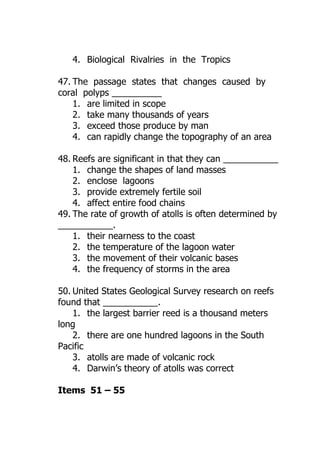 4. Biological Rivalries in the Tropics

47. The passage states that changes caused by
coral polyps __________
    1. are limited in scope
    2. take many thousands of years
    3. exceed those produce by man
    4. can rapidly change the topography of an area

48. Reefs are significant in that they can ___________
    1. change the shapes of land masses
    2. enclose lagoons
    3. provide extremely fertile soil
    4. affect entire food chains
49. The rate of growth of atolls is often determined by
___________.
    1. their nearness to the coast
    2. the temperature of the lagoon water
    3. the movement of their volcanic bases
    4. the frequency of storms in the area

50. United States Geological Survey research on reefs
found that ___________.
    1. the largest barrier reed is a thousand meters
long
    2. there are one hundred lagoons in the South
Pacific
    3. atolls are made of volcanic rock
    4. Darwin’s theory of atolls was correct

Items 51 – 55
 