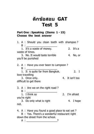 ดักข้อสอบ GAT
                 Test 5
Part One : Speaking (Items 1 - 15)
Choose the best answer

1. A : Should you clean teeth with shampoo ?
   B : _____________________
   1. It’s a waste of money.         2. It’s a
waste of times.
   3. No. It would taste terrible    4. No, or
you’ll be punished

2. A : Have you ever been to Lampoon ?
     B : _____________________
     1. It is quite far from Bangkok.           2. I
love travelling
     3. Once only.                    4. It isn’t too
difficult to get there

3. A : Are we on the right road ?
    B : _____________________
    1. I think so                     2. I’m afraid
you’re right
    3. Do only what is right               4. I hope
not.

4. A   : Have you found a good place to eat yet ?
   B   : Yes. There’s a wonderful restaurant right
down   the street from the school.
   A   : _____________________?
 