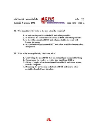 รหัสวิชา 85 ความถนัดทั่วไป
วันเสารที่ 7 มีนาคม 2552

หนา 20
เวลา 10.30 - 12.00 น.

54. Why does the writer refer to the new scientific research?
1. to state the impact linked to DDT and other pesticides
2. to illustrate the serious threats caused by DDT and other pesticides
3. to show the amounts of DDT and other pesticides involved with
human hormones
4. to explain the effectiveness of DDT and other pesticides in controlling
mosquitoes

55. What is the writer primarily concerned with?
1. Controlling the use of DDT that has not yet been successful for long
2. Encouraging the readers to realize how significant DDT is
3. Giving examples of the hazardous effects of DDT on human health,
wildlife, and plants
4. Discussing the persistence and effects of DDT and several other
pesticides found all over the globe

 