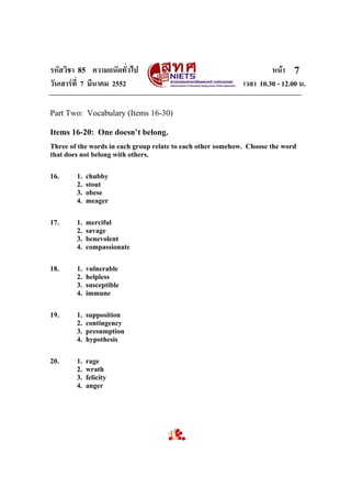 รหัสวิชา 85 ความถนัดทั่วไป
วันเสารที่ 7 มีนาคม 2552

หนา 7
เวลา 10.30 - 12.00 น.

Part Two: Vocabulary (Items 16-30)
Items 16-20: One doesn’t belong.
Three of the words in each group relate to each other somehow. Choose the word
that does not belong with others.
16.

1.
2.
3.
4.

chubby
stout
obese
meager

17.

1.
2.
3.
4.

merciful
savage
benevolent
compassionate

18.

1.
2.
3.
4.

vulnerable
helpless
susceptible
immune

19.

1.
2.
3.
4.

supposition
contingency
presumption
hypothesis

20.

1.
2.
3.
4.

rage
wrath
felicity
anger

 
