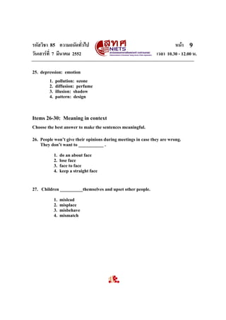 รหัสวิชา 85 ความถนัดทั่วไป
วันเสารที่ 7 มีนาคม 2552

หนา 9
เวลา 10.30 - 12.00 น.

25. depression: emotion
1.
2.
3.
4.

pollution: ozone
diffusion: perfume
illusion: shadow
pattern: design

Items 26-30: Meaning in context
Choose the best answer to make the sentences meaningful.
26. People won’t give their opinions during meetings in case they are wrong.
They don’t want to ___________ .
1.
2.
3.
4.

do an about face
lose face
face to face
keep a straight face

27. Children __________themselves and upset other people.
1.
2.
3.
4.

mislead
misplace
misbehave
mismatch

 