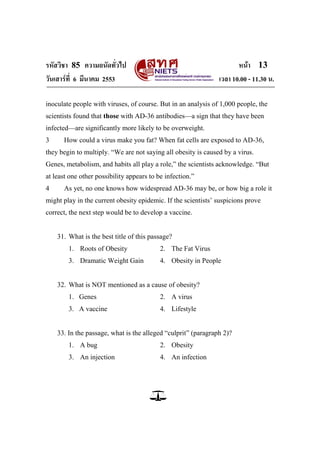 รหัสวิชา 85 ความถนัดทั่วไป                                            หน้า 13
วันเสาร์ท่ี 6 มีนาคม 2553                                      เวลา 10.00 - 11.30 น.

inoculate people with viruses, of course. But in an analysis of 1,000 people, the
scientists found that those with AD-36 antibodies—a sign that they have been
infected—are significantly more likely to be overweight.
3     How could a virus make you fat? When fat cells are exposed to AD-36,
they begin to multiply. ―We are not saying all obesity is caused by a virus.
Genes, metabolism, and habits all play a role,‖ the scientists acknowledge. ―But
at least one other possibility appears to be infection.‖
4     As yet, no one knows how widespread AD-36 may be, or how big a role it
might play in the current obesity epidemic. If the scientists‘ suspicions prove
correct, the next step would be to develop a vaccine.


    31. What is the best title of this passage?
        1. Roots of Obesity                2. The Fat Virus
        3. Dramatic Weight Gain            4. Obesity in People


    32. What is NOT mentioned as a cause of obesity?
        1. Genes                           2. A virus
        3. A vaccine                       4. Lifestyle


    33. In the passage, what is the alleged ―culprit‖ (paragraph 2)?
        1. A bug                           2. Obesity
        3. An injection                    4. An infection
 