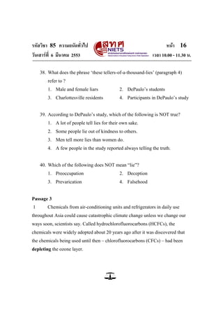 รหัสวิชา 85 ความถนัดทั่วไป                                           หน้า 16
วันเสาร์ท่ี 6 มีนาคม 2553                                     เวลา 10.00 - 11.30 น.

    38. What does the phrase ‗these tellers-of-a-thousand-lies‘ (paragraph 4)
        refer to ?
        1. Male and female liars              2. DePaulo‘s students
        3. Charlottesville residents          4. Participants in DePaulo‘s study


    39. According to DePaulo‘s study, which of the following is NOT true?
        1. A lot of people tell lies for their own sake.
        2. Some people lie out of kindness to others.
        3. Men tell more lies than women do.
        4. A few people in the study reported always telling the truth.


    40. Which of the following does NOT mean ―lie‖?
        1. Preoccupation                      2. Deception
        3. Prevarication                      4. Falsehood


Passage 3
1      Chemicals from air-conditioning units and refrigerators in daily use
throughout Asia could cause catastrophic climate change unless we change our
ways soon, scientists say. Called hydrochlorofluorocarbons (HCFCs), the
chemicals were widely adopted about 20 years ago after it was discovered that
the chemicals being used until then – chlorofluorocarbons (CFCs) – had been
depleting the ozone layer.
 