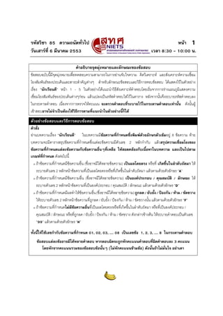 รหัสวิชา 85 ความถนัดทั่วไป                                                                    หนา 1
วันเสารที่ 6 มีนาคม 2553                                                         เวลา 8:30 - 10:00 น.

                              คําอธิบายจุดมุงหมายและลักษณะของขอสอบ
ขอสอบฉบับนี้มีจุดมุงหมายเพื่อทดสอบความสามารถในการอานจับใจความ คิดวิเคราะห และสังเคราะหความเชื่อม
โยงสัมพันธของประเด็นและสาระสําคัญตางๆ สําหรับลักษณะขอสอบและวิธีการตอบขอสอบ ไดแสดงไวในตัวอยาง
เรื่อง “นักเรียนดี” หนา 1 - 5 ในตัวอยางไดแนะนําวิธสังเคราะหคําตอบโดยเริ่มจากการรางแผนภูมิแสดงความ
                                                        ี
เชื่อมโยงสัมพันธของประเด็นตางๆกอน แลวแปลงเปนรหัสคําตอบใสไวในตาราง หลังจากนั้นจึงระบายรหัสคําตอบลง
ในกระดาษคําตอบ เนื่องจากการตรวจใหคะแนน จะตรวจคําตอบที่ระบายไวในกระดาษคําตอบเทานั้น ดังนั้นผู
เขาสอบอาจไมจําเปนตองใชวิธีการตามที่แนะนําในตัวอยางนี้ก็ได
ตัวอยางขอสอบและวิธีการตอบขอสอบ
คําสั่ง
อานบทความเรื่อง “นักเรียนดี” ในบทความมีขอความที่กําหนดซึ่งพิมพดวยอักษรตัวเขมอยู 8 ขอความ ทาย
                                                                                 
บทความจะมีตารางสรุปขอความที่กําหนดซึ่งแตละขอความมีตัวเลข 2 หลักกํากับ แลวสรุปความเชื่อมโยงของ
ขอความที่กําหนดแตละขอความกับขอความอื่นๆที่เหลือ ใหสอดคลองกับเนื้อหาในบทความ และเปนไปตาม
เกณฑที่กําหนด ดังตอไปนี้
  ο ถาขอความที่กําหนดมีขอความอื่น (ซึ่งอาจมีไดหลายขอความ) เปนผลโดยตรง หรือที่ เกิดขึ้นในลําดับถัดมา ให

    ระบายตัวเลข 2 หลักหนาขอความที่เปนผลโดยตรงหรือที่เกิดขึ้นในลําดับถัดมา แลวตามดวยตัวอักษร “A”
  ο ถาขอความที่กําหนดมีขอความอื่น (ซึ่งอาจมีไดหลายขอความ) เปนองคประกอบ / คุณสมบัติ / ลักษณะ ให

    ระบายตัวเลข 2 หลักหนาขอความที่เปนองคประกอบ / คุณสมบัติ / ลักษณะ แลวตามดวยตัวอักษร “D”
  ο ถาขอความที่กําหนดมีผลทําใหขอความอื่น (ซึ่งอาจมีไดหลายขอความ) ถูกลด / ยับยั้ง / ปองกัน / หาม / ขัดขวาง

    ใหระบายตัวเลข 2 หลักหนาขอความที่ถูกลด / ยับยั้ง / ปองกัน / หาม / ขัดขวางนั้น แลวตามดวยตัวอักษร “F”
  ο ถาขอความที่กําหนดไมมขอความอื่นที่เปนผลโดยตรงหรือที่เกิดขึ้นในลําดับถัดมา หรือที่เปนองคประกอบ /
                            ี
    คุณสมบัติ / ลักษณะ หรือที่ถูกลด / ยับยั้ง / ปองกัน / หาม / ขัดขวาง ดังกลาวขางตน ใหระบายคําตอบเปนตัวเลข
    “99” แลวตามดวยตัวอักษร “H”

ทั้งนี้ใหใชเลขกํากับขอความที่กําหนด 01, 02, 03, .... 08 เปนเลขขอ 1, 2, 3, .... 8 ในกระดาษคําตอบ
    ขอสอบแตละขออาจมีไดหลายคําตอบ หากตอบผิดจะถูกหักคะแนนคําตอบที่ผดคําตอบละ 3 คะแนน
                                                                       ิ
        โดยหักจากคะแนนรวมของขอสอบขอนั้นๆ (ไมหักคะแนนขามขอ) ดังนั้นถาไมมั่นใจ อยาเดา
 