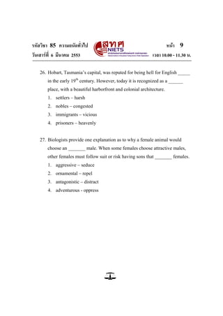 รหัสวิชา 85 ความถนัดทั่วไป                                           หน้า 9
วันเสาร์ท่ี 6 มีนาคม 2553                                     เวลา 10.00 - 11.30 น.

   26. Hobart, Tasmania‘s capital, was reputed for being hell for English _____
       in the early 19th century. However, today it is recognized as a ______
       place, with a beautiful harborfront and colonial architecture.
       1. settlers – harsh
       2. nobles – congested
       3. immigrants – vicious
       4. prisoners – heavenly


   27. Biologists provide one explanation as to why a female animal would
       choose an _______ male. When some females choose attractive males,
       other females must follow suit or risk having sons that _______ females.
       1. aggressive – seduce
       2. ornamental – repel
       3. antagonistic – distract
       4. adventurous - oppress
 