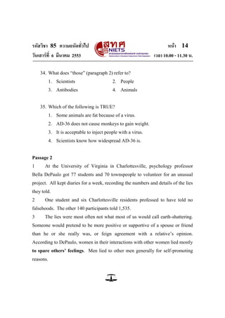 รหัสวิชา 85 ความถนัดทั่วไป                                             หน้า 14
วันเสาร์ท่ี 6 มีนาคม 2553                                       เวลา 10.00 - 11.30 น.

    34. What does ―those‖ (paragraph 2) refer to?
           1. Scientists                    2. People
           3. Antibodies                    4. Animals


    35. Which of the following is TRUE?
           1. Some animals are fat because of a virus.
           2. AD-36 does not cause monkeys to gain weight.
           3. It is acceptable to inject people with a virus.
           4. Scientists know how widespread AD-36 is.


Passage 2
1     At the University of Virginia in Charlottesville, psychology professor
Bella DePaulo got 77 students and 70 townspeople to volunteer for an unusual
project. All kept diaries for a week, recording the numbers and details of the lies
they told.
2     One student and six Charlottesville residents professed to have told no
falsehoods. The other 140 participants told 1,535.
3     The lies were most often not what most of us would call earth-shattering.
Someone would pretend to be more positive or supportive of a spouse or friend
than he or she really was, or feign agreement with a relative‘s opinion.
According to DePaulo, women in their interactions with other women lied mostly
to spare others’ feelings. Men lied to other men generally for self-promoting
reasons.
 