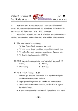 รหัสวิชา 85 ความถนัดทั่วไป                                           หน้า 18
วันเสาร์ท่ี 6 มีนาคม 2553                                     เวลา 10.00 - 11.30 น.

8      The UN agencies involved with climate change knew all along that
F-gases had high global-warming potential, but they said the amounts involved
were so small that they wouldn‘t have a significant impact.
9      The chemical companies also knew of the dangers, but they continued to
lead their shareholders to believe that F-gases were good for the environment.


    41. What is the purpose of this passage?
        1. To show figures for air conditioner use in Asia
        2. To point out the danger posed by a household appliance in Asia
        3. To explain how super greenhouse gases damage the ozone layer
        4. To describe the characteristics of HCFCs


    42. Which is closest in meaning to the word ―depleting‖ (paragraph 1)?
        1. Forming                      2. Adopting
        3. Discovering                  4. Reducing


    43. Which of the following is TRUE?
        1. Future F-gas emissions are expected to be higher in developing
            countries than in developed countries.
        2. Super greenhouse gases are less harmful than carbon dioxide.
        3. Many scientists are worried about the possible effect of F-gases
            on climate change.
        4. Chemical companies have tried to limit F-gases in the environment.
 