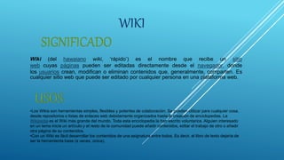 WIKI
Wiki (del hawaiano wiki, ‘rápido’) es el nombre que recibe un sitio
web cuyas páginas pueden ser editadas directamente desde el navegador, donde
los usuarios crean, modifican o eliminan contenidos que, generalmente, comparten. Es
cualquier sitio web que puede ser editado por cualquier persona en una plataforma web.
•Los Wikis son herramientas simples, flexibles y potentes de colaboración. Se pueden utilizar para cualquier cosa,
desde repositorios o listas de enlaces web debidamente organizados hasta la creación de enciclopedias. La
Wikipedia es el Wiki más grande del mundo. Toda esta enciclopedia la han escrito voluntarios. Alguien interesado
en un tema inicia un artículo y el resto de la comunidad puede añadir contenidos, editar el trabajo de otro o añadir
otra página de su contenidos.
•Con un Wiki es fácil desarrollar los contenidos de una asignatura entre todos. Es decir, el libro de texto dejaría de
ser la herramienta base (a veces, única).
 