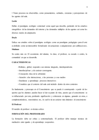 3
• Tratar procesos no observables, como pensamientos, actitudes, creencias y percepciones de
los agentes del aula.
Lortie
Define el paradigma ecológico contextual como aquel que describe, partiendo de los estudios
etnográficos de las demandas del entorno y las demandas múltiples de los agentes así como los
diversos modos de adaptación.
Doyle
Enfoca sus estudios sobre el paradigma ecológico como un paradigma pedagógico para él este
es definido como un intercambio formalizado de actuaciones o adquisiciones por calificaciones.
Shulman
Se centra más en: El ecosistema del alumno, la clase, el profesor, su escuela o centro, la
comunidad en que se desarrolla.
CARACTERISTICAS
-Holístico, global, responde a un sistema integrado, interdependiente.
- Interdisciplinar y de carácter convergente.
- Concepción ética de la sobriedad.
- Atención a las interacciones, a las personas y a sus medios
- Enseñanza y aprendizaje: procesos interactivos
- Considera que el contexto del aula está incluido dentro de otros contextos
Se fundamenta y preocupa en el Conocimiento que se puede ir construyendo a partir de los
aportes que los alumnos puedan hacer al dar su punto de vista, puesto que el conocimiento se
ve influenciado por este, perdiendo significación y coherencia en algunas, ganando en otras, o
complementándose, renovándose etc., lo cual le da un carácter más dinámico al conocimiento
El Profesor
El modelo de profesor: es técnico-crítico
FORMACIÓN DEL PROFESORADO
La formación debe ser crítica y contextualizada. El profesor debe manejar técnicas de
mediación entre iguales y de aprendizaje cooperativo.
 