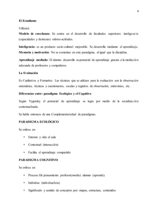 4
El Estudiante
Utilizará:
Modelo de enseñanza: Se centra en el desarrollo de facultades superiores: inteligencia
(capacidades y destrezas) valores-actitudes.
Inteligencia: es un producto socio-cultural mejorable. Se desarrolla mediante el aprendizaje.
Memoria y motivación: No se comentan en este paradigma, al igual que la disciplina.
Aprendizaje mediado: El alumno desarrolla su potencial de aprendizaje gracias a la mediación
adecuada de profesores y compañeros.
La Evaluación
Es Cualitativa y Formativa: Las técnicas que se utilizan para la evaluación son la observación
sistemática, técnicas y cuestionarios, escalas y registros de observación, entrevistas, etc.
Diferencias entre: paradigma Ecológico y el Cognitivo
Según Vygotsky el potencial de aprendizaje se logra por medio de la socialización
contextualizada.
Se habla entonces de una Complementariedad de paradigmas.
PARADIGMA ECOLÓGICO
Se enfoca en:
• Entorno y vida el aula
• Contextual (interacción)
• Facilita el aprendizaje compartido
PARADIGMA COGNITIVO
Se enfoca en:
• Proceso De pensamiento profesor(enseña) alumno (aprende).
• Individuo (individualista)
• Significado y sentido de conceptos por: mapas, estructura, contenidos
 