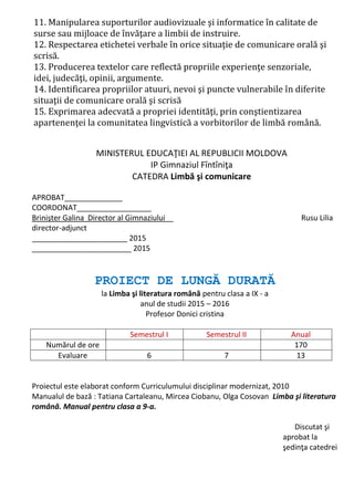 11. Manipularea suporturilor audiovizuale şi informatice în calitate de
surse sau mijloace de învăţare a limbii de instruire.
12. Respectarea etichetei verbale în orice situaţie de comunicare orală şi
scrisă.
13. Producerea textelor care reflectă propriile experienţe senzoriale,
idei, judecăţi, opinii, argumente.
14. Identificarea propriilor atuuri, nevoi şi puncte vulnerabile în diferite
situaţii de comunicare orală şi scrisă
15. Exprimarea adecvată a propriei identităţi, prin conştientizarea
apartenenţei la comunitatea lingvistică a vorbitorilor de limbă română.
MINISTERUL EDUCAŢIEI AL REPUBLICII MOLDOVA
IP Gimnaziul Fîntîniţa
CATEDRA Limbă şi comunicare
APROBAT______________
COORDONAT__________________
Brinişter Galina Director al Gimnaziului__ Rusu Lilia
director-adjunct
_______________________ 2015
________________________ 2015
PROIECT DE LUNGĂ DURATĂ
la Limba şi literatura română pentru clasa a IX - a
anul de studii 2015 – 2016
Profesor Donici cristina
Semestrul I Semestrul II Anual
Numărul de ore 170
Evaluare 6 7 13
Proiectul este elaborat conform Curriculumului disciplinar modernizat, 2010
Manualul de bază : Tatiana Cartaleanu, Mircea Ciobanu, Olga Cosovan Limba şi literatura
română. Manual pentru clasa a 9-a.
Discutat şi
aprobat la
şedinţa catedrei
 
