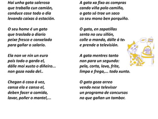 Hai unha gata salerosa
que traballa cun camión,
conduce case todo o día
levando caixas á estación.
O seu home é un gato
que traslada a diario
peixe fresco e conxelado
para gañar o salario.
Ela non ve nin un euro
pois todo o garda el,
dálle moi xusto o diñeiro...
non goza nada del..
Chegan á casa á vez,
cansa ela e canso el,
deben facer a comida,
lavar, poñer o mantel,...
A gata xa fixo as compras
cando viña polo camiño,
o gato só trae un saco
co seu mono ben porquiño.
O gato, en zapatillas
senta no seu sillón,
colle o mando, dálle á tecla
e prende a televisión.
A gata mentres tanto
non para un segundo:
pela, corta, lava, frite,
limpa e frega,... todo xunto.
O gato goza arreo
vendo nese televisor
un programa de concursos
no que gañan un tambor.
 