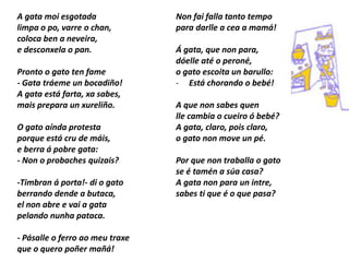 A gata moi esgotada
limpa o po, varre o chan,
coloca ben a neveira,
e desconxela o pan.
Pronto o gato ten fame
- Gata tráeme un bocadiño!
A gata está farta, xa sabes,
mais prepara un xureliño.
O gato aínda protesta
porque está cru de máis,
e berra á pobre gata:
- Non o probaches quizais?
-Timbran á porta!- di o gato
berrando dende a butaca,
el non abre e vai a gata
pelando nunha pataca.
- Pásalle o ferro ao meu traxe
que o quero poñer mañá!
Non fai falla tanto tempo
para darlle a cea a mamá!
Á gata, que non para,
dóelle até o peroné,
o gato escoita un barullo:
- Está chorando o bebé!
A que non sabes quen
lle cambia o cueiro ó bebé?
A gata, claro, pois claro,
o gato non move un pé.
Por que non traballa o gato
se é tamén a súa casa?
A gata non para un intre,
sabes ti que é o que pasa?
 