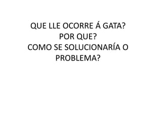 QUE LLE OCORRE Á GATA?
POR QUE?
COMO SE SOLUCIONARÍA O
PROBLEMA?
 