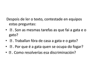 Despois de ler o texto, contestade en equipos
estas preguntas:
• . Son as mesmas tarefas as que fai a gata e o
gato?
• . Traballan fóra de casa a gata e o gato?
• . Por que é a gata quen se ocupa do fogar?
• . Como resolverías esa discriminación?
 