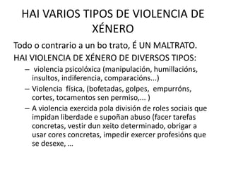 HAI VARIOS TIPOS DE VIOLENCIA DE
XÉNERO
Todo o contrario a un bo trato, É UN MALTRATO.
HAI VIOLENCIA DE XÉNERO DE DIVERSOS TIPOS:
– violencia psicolóxica (manipulación, humillacións,
insultos, indiferencia, comparacións...)
– Violencia física, (bofetadas, golpes, empurróns,
cortes, tocamentos sen permiso,... )
– A violencia exercida pola división de roles sociais que
impidan liberdade e supoñan abuso (facer tarefas
concretas, vestir dun xeito determinado, obrigar a
usar cores concretas, impedir exercer profesións que
se desexe, …
 