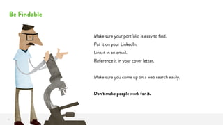 Be Findable
18
Make sure your portfolio is easy to ﬁnd.
Put it on your LinkedIn.
Link it in an email.
Reference it in your cover letter.
Make sure you come up on a web search easily.
Don’t make people work for it.
 