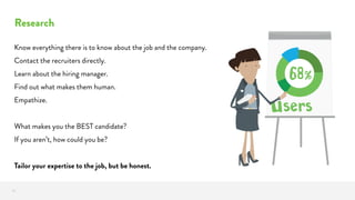 Research
19
Know everything there is to know about the job and the company.
Contact the recruiters directly.
Learn about the hiring manager.
Find out what makes them human.
Empathize.
What makes you the BEST candidate?
If you aren’t, how could you be?
Tailor your expertise to the job, but be honest.
 