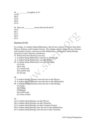 GAT General Preparation
45. __________ is neighbor of A?
(A) B
(B) C
(C) E
(D) F
(E) G
46. There are __________ houses between B and E?
(A) 0
(B) 1
(C) 2
(D) 3
(E) 4
Questions (47-49)
In a college, if a student taking Mathematics, then he has to choose 2 courses from three:
Physics, Statistics and Computer Science. The students who are taking Physics, Statistics
and Computer Science, must have to take Mathematics. And students taking Biology
must have to take Chemistry and Physics.
47. Which from the following is/are true:
I. A student taking Mathematics must has to take Physics
II. A student taking Mathematics can take Physics
III. A student taking Mathematics can take Chemistry
(A) I only
(B) II only
(C) I and II only
(D) I and III only
(E) III only
48.
I. A student taking Chemistry must also has to take Physics
II. A student taking Chemistry must also has to take Mathematics
III. A student taking Chemistry must also has to take Biology
(A) I only
(B) II only
(C) III only
(D) I and II only
(E) None of these
49.
(A) A student taking Biology can take Physics
(B) A student taking Biology can take Chemistry
(C) A student taking Biology can take Computer Science
(D) A student taking Biology must also has to take Mathematics
(E) A student taking Biology must also has to take Chemistry
 