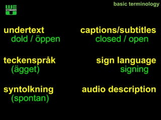 basic terminology




undertext       captions/subtitles
 dold / öppen      closed / open

teckenspråk        sign language
  (ägget)                signing

syntolkning     audio description
  (spontan)
 