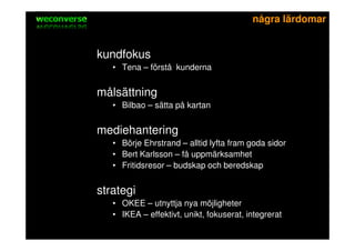 sociala medier                                          några lärdomar


          kundfokus
                 • Tena – förstå kunderna


          målsättning
                 • Bilbao – sätta på kartan


          mediehantering
                 • Börje Ehrstrand – alltid lyfta fram goda sidor
                 • Bert Karlsson – få uppmärksamhet
                 • Fritidsresor – budskap och beredskap


          strategi
                 • OKEE – utnyttja nya möjligheter
                 • IKEA – effektivt, unikt, fokuserat, integrerat
 