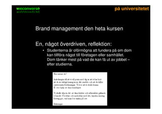 sociala medier                                     på universitetet



    Brand management den heta kursen

    En, något överdriven, reflektion:
         • Studenterna är oförmögna att fundera på om dom
           kan tillföra något till företagen eller samhället.
           Dom tänker mest på vad de kan få ut av jobbet –
           efter studierna.
 