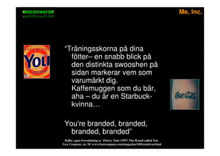 sociala medier                                                                    Me, Inc.




            “Träningsskorna på dina
              fötter– en snabb blick på
              den distinkta swooshen på
              sidan markerar vem som
              varumärkt dig.
              Kaffemuggen som du bär,
              aha – du är en Starbuck-
              kvinna…

            You're branded, branded,
              branded, branded”
            Källa: egen översättning av Peters, Tom (1997) The Brand called You
           Fast Company, nr. 10. www.fastcompany.com/magazine/10/brandyou.html
 