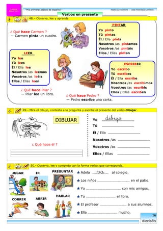 ¿ Qué hace Pedro ?
— Pedro escribe una carta.
“ Mis primeras clases de español ” PEDRO GATA AMATE – JOSÉ MARTÍNEZ CAMPAYOUNIDAD
DIDACTICA
¿ Qué hace Carmen ?
— Carmen pinta un cuadro.
¿ Qué hace Pilar ?
— Pilar lee un libro.
ESCRIBIR
Yo escribo
Tú escribes
Él / Ella escribe
Nosotros /as escribimos
Vosotros /as escribís
Ellos / Ellas escriben
ABRIR
PREGUNTAR
HABLAR
JUGAR
CORRER
50.- Observa, lee y completa con la forma verbal que corresponda.
......................
49.- Mira el dibujo, contesta a la pregunta y escribe el presente del verbo dibujar.
Yo
Tú ……………………………………
Él / Ella ……………………………………
Nosotros /as ……………………………………
Vosotros /as ……………………………………
Ellos / Ellas ……………………………………
dibujo.........…………………………...
¿ Qué hace él ?
IR Adela al colegio.
Los niños ……………………………… en el patio.
Yo ………………………………… con mis amigos.
Tú …………………………… el libro.
El profesor ………………………… a sus alumnos.
Ella …………………………… mucho.
48.– Observa, lee y aprende.
Verbos en presente
PINTAR
Yo pinto
Tú pintas
Él / Ella pinta
Nosotros /as pintamos
Vosotros /as pintáis
Ellos / Ellas pintanLEER
Yo leo
Tú lees
Él / Ella lee
Nosotros /as leemos
Vosotros /as leéis
Ellos / Ellas leen
16
dieciséis
DIBUJAR
va………………
 