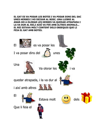 EL GAT ES VA POSAR LES BOTES I VA POSAR DINS DEL SAC
UNES HERBES I HO DEIXAR AL BOSC. UNA LLEBRE AL
ANAR-HO A OLORAR LES HERBES VA QUEDAR ATRAPADA I
LA VA DUR AL REI,I AIXÍ VA FER AMB ALTRES ANIMALS...
EL REI ESTAVA MOLT CONTENT DELS OBSEQUIS QUE LI
FEIA EL GAT AMB BOTES.




El               es va posar les

I va posar dins del            unes


Una
                    Va olorar les          i va


quedar atrapada, i la va dur al

i així amb altres

El
                    Estava molt               dels

Que li feia el
 