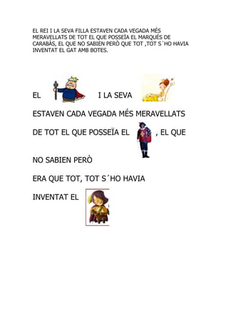 EL REI I LA SEVA FILLA ESTAVEN CADA VEGADA MÉS
MERAVELLATS DE TOT EL QUE POSSEÏA EL MARQUÉS DE
CARABÀS, EL QUE NO SABIEN PERÒ QUE TOT ,TOT S´HO HAVIA
INVENTAT EL GAT AMB BOTES.




EL                    I LA SEVA

ESTAVEN CADA VEGADA MÉS MERAVELLATS

DE TOT EL QUE POSSEÏA EL                  , EL QUE


NO SABIEN PERÒ

ERA QUE TOT, TOT S´HO HAVIA

INVENTAT EL
 