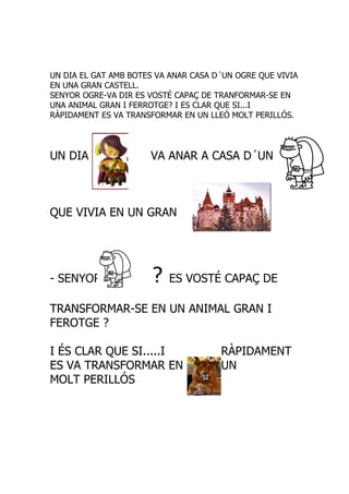 UN DIA EL GAT AMB BOTES VA ANAR CASA D´UN OGRE QUE VIVIA
EN UNA GRAN CASTELL.
SENYOR OGRE-VA DIR ES VOSTÉ CAPAÇ DE TRANFORMAR-SE EN
UNA ANIMAL GRAN I FERROTGE? I ES CLAR QUE SI...I
RÀPIDAMENT ES VA TRANSFORMAR EN UN LLEÓ MOLT PERILLÓS.




UN DIA                VA ANAR A CASA D´UN



QUE VIVIA EN UN GRAN




- SENYOR               ?   ES VOSTÉ CAPAÇ DE

TRANSFORMAR-SE EN UN ANIMAL GRAN I
FEROTGE ?

I ÉS CLAR QUE SI.....I                RÀPIDAMENT
ES VA TRANSFORMAR EN                  UN
MOLT PERILLÓS
 