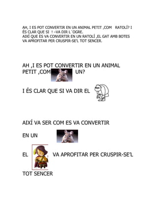 AH, I ES POT CONVERTIR EN UN ANIMAL PETIT ,COM RATOLÍ? I
ÉS CLAR QUE SI ! –VA DIR L´OGRE.
AIXÍ QUE ES VA CONVERTIR EN UN RATOLÍ ,EL GAT AMB BOTES
VA APROFITAR PER CRUSPIR-SE’L TOT SENCER.




AH ,I ES POT CONVERTIR EN UN ANIMAL
PETIT ,COM         UN?


I ÉS CLAR QUE SI VA DIR EL




AIXÍ VA SER COM ES VA CONVERTIR

EN UN


EL             VA APROFITAR PER CRUSPIR-SE’L


TOT SENCER
 