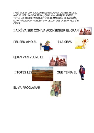 I AIXÍ VA SER COM VA ACONSEGUIR EL GRAN CASTELL PEL SEU
AMO. EL REI I LA SEVA FILLA , QUAN VAN VEURE EL CASTELL I
TOTES LES PROPIETATS QUE TENIA EL MARQUÉS DE CARABÀS,
EL VA PROCLAMAR PRINCEP I VA DEIXAR QUE LA SEVA FILL S´HI
CASES.


I AIXÍ VA SER COM VA ACONSEGUIR EL GRAN


PEL SEU AMO.EL                        I LA SEVA



QUAN VAN VEURE EL



I TOTES LES                          QUE TENIA EL



EL VA PROCLAMAR
 