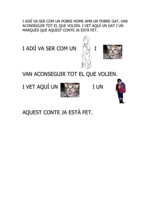 I AIXÍ VA SER COM UN POBRE HOME AMB UN POBRE GAT, VAN
ACONSEGUIR TOT EL QUE VOLIEN. I VET AQUÍ UN GAT I UN
MARQUÉS QUE AQUEST CONTE JA ESTÀ FET.




I AIXÍ VA SER COM UN                I



VAN ACONSEGUIR TOT EL QUE VOLIEN.

I VET AQUÍ UN                      I UN



AQUEST CONTE JA ESTÀ FET.
 