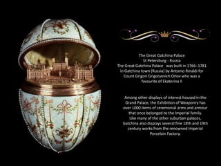 The Great Gatchina Palace 
St Petersburg - Russia 
The Great Gatchina Palace was built in 1766–1781 
in Gatchina town (Russia) by Antonio Rinaldi for 
Count Grigori Grigoryevich Orlov who was a 
favourite of Ekaterina II 
Among other displays of interest housed in the 
Grand Palace, the Exhibition of Weaponry has 
over 1000 items of ceremonial arms and armour 
that once belonged to the Imperial family. 
Like many of the other suburban palaces, 
Gatchina also displays several fine 18th and 19th 
century works from the renowned Imperial 
Porcelain Factory. 
 