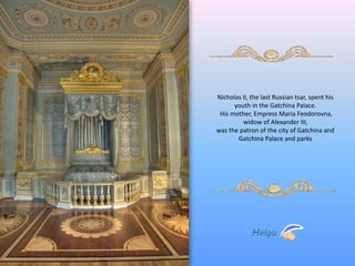 Nicholas II, the last Russian tsar, spent his 
youth in the Gatchina Palace. 
His mother, Empress Maria Feodorovna, 
widow of Alexander III, 
was the patron of the city of Gatchina and 
Gatchina Palace and parks 
 