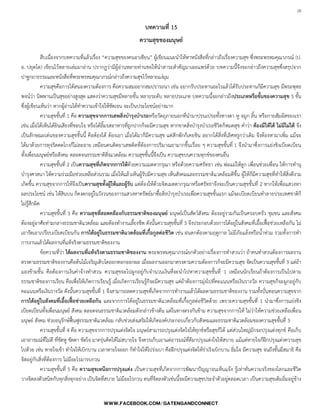 28

บทความที่ 15
ความสุขของมนุษย์
สืบเนื่องจากบทความที่แล้วเรื่อง “ความสุขของคนอาเซียน” ผู้เขียนแนะน้าให้หาหนังสือที่กล่าวถึงเรื่องความสุข ซึ่งพระพรหมคุณาภรณ์ (ป.
อ. ปยุตโต) เขียนไว้หลายเล่มมาอ่าน ปรากฏว่ามีผู้อ่านหลายท่านขอให้น้าสาระส้าคัญมาเผยแพร่ด้วย บทความนี้จึงจะกล่าวถึงความสุขซึ่งสรุปจาก
ปาฐกถาธรรมและหนังสือที่พระพรหมคุณาภรณ์กล่าวถึงความสุขไว้หลายแง่มุม
ความสุขคือการได้สนองความต้องการ คือความสมอยากสมปรารถนา เช่น อยากรับประทานอะไรแล้วได้รับประทานก็มีความสุข มีพระพุทธ
พจน์ว่า นิพพานเป็นสุขอย่างสูงสุด แสดงว่าความสุขมีหลายขั้น หลายระดับ หลายประเภท บทความนี้จะกล่าวถึงประเภทหรือขั้นของความสุข 5 ขั้น
ซึ่งผู้เขียนเห็นว่า หากผู้อ่านได้ท้าความเข้าใจให้ชัดเจน จะเป็นประโยชน์อย่างมาก
ความสุขขั้นที่ 1 คือ ความสุขจากการเสพสิ่งบารุงบาเรอหรือวัตถุภายนอกที่น้ามาปรนเปรอทั้งทางตา หู จมูก ลิ้น หรือกายสัมผัสของเรา
เช่น เมื่อได้เห็นได้ยินเสียงที่ชอบใจ หรือได้ลิ้มรสอาหารที่ถูกปากก็จะมีความสุข หากขาดสิ่งบ้ารุงบ้าเรอชีวิตก็หมดสุข ค้าว่า ต้องมีให้ได้ ไม่มีไม่ได้ จึง
เป็นลักษณะเด่นของความสุขขั้นนี้ คือต้องได้ ต้องเอา เมื่อได้มาก็มีความสุข แต่สักพักก็เคยชิน อยากได้สิ่งที่เลิศหรูกว่าเดิม จึงต้องหามาเพิ่ม แม้จะ
ได้มาด้วยการทุจริตคดโกงก็ไม่ละอาย เหมือนคนติดยาเสพติดที่ต้องการปริมาณยามากขึ้นเรื่อย ๆ ความสุขขั้นที่ 1 จึงน้ามาซึ่งการแย่งชิงเบียดเบียน
ทั้งเพื่อนมนุษย์หรือสังคม ตลอดจนธรรมชาติสิ่งแวดล้อม ความสุขขั้นนี้จึงเป็น ความสุขบนความทุกข์ของคนอื่น
ความสุขขั้นที่ 2 เป็นความสุขที่เกิดจากการให้ด้วยความเมตตากรุณา หรือด้วยความศรัทธา เช่น พ่อแม่ให้ลูก เพื่อนช่วยเพื่อน ให้การท้านุ
บ้ารุงศาสนา ให้ความร่วมมือช่วยเหลือส่วนรวม เมื่อให้แล้วเห็นผู้รับมีความสุข เห็นสังคมและธรรมชาติแวดล้อมดีขึ้น ผู้ให้ก็มีความสุขที่ท้าให้สิ่งดีงาม
เกิดขึ้น ความสุขจากการให้จึงเป็นความสุขทั้งผู้ให้และผู้รับ แต่ต้องให้ด้วยจิตเมตตากรุณาหรือศรัทธาจึงจะเป็นความสุขขั้นที่ 2 หากให้เพื่อแสวงหา
ผลประโยชน์ เช่น ให้สินบน ก็คงตกอยู่ในวังวนของการแสวงหาทรัพย์มาซื้อสิ่งบ้ารุงบ้าเรอเพื่อความสุขขั้นแรก แม้จะเบียดเบียนท้าลายประเทศชาติก็
ไม่รู้สึกผิด
ความสุขขั้นที่ 3 คือ ความสุขที่สอดคล้องกับธรรมชาติของมนุษย์ มนุษย์เป็นสัตว์สังคม ต้องอยู่รวมกันเป็นครอบครัว ชุมชน และสังคม
ต้องอยู่อาศัยท่ามกลางธรรมชาติแวดล้อม และต้องท้างานเลี้ยงชีพ ดังนั้นความสุขขั้นที่ 3 จึงประกอบด้วยการได้อยู่ในสังคมที่เอื้อเฟื้อช่วยเหลือกัน ไม่
เอารัดเอาเปรียบเบียดเบียนกัน การได้อยู่ในธรรมชาติแวดล้อมที่เกื้อกูลต่อชีวิต เช่น ฝนตกต้องตามฤดูกาล ไม่มีภัยแล้งหรือน้้าท่วม รวมทั้งการท้า
การงานแล้วได้ผลงานที่แท้จริงตามธรรมชาติของงาน
ข้อความที่ว่า ได้ผลงานที่แท้จริงตามธรรมชาติของงาน พระพรหมคุณาภรณ์ยกตัวอย่างเรื่องการท้าสวนว่า ถ้าคนท้าสวนต้องการผลงาน
ตรงตามธรรมชาติของงานคือต้นไม้เจริญเติบโตออกดอกออกผล เมื่อผลงานออกมาตรงตามความต้องการก็จะมีความสุข จัดเป็นความสุขขั้นที่ 3 แต่ถ้า
มองข้ามขั้น คือต้องการเงินค่าจ้างท้าสวน ความสุขจะไปผูกอยู่กับจ้านวนเงินที่จะน้าไปหาความสุขขั้นที่ 1 เหมือนนักเรียนถ้าต้องการเป็นไปตาม
ธรรมชาติของการเรียน คือเพื่อให้เกิดการเรียนรู้ เมื่อเกิดการเรียนรู้ก็จะมีความสุข แต่ถ้าต้องการมุ่งไปที่คะแนนหรือเงินรางวัล ความสุขก็จะผูกอยู่กับ
คะแนนหรือเงินรางวัล ดังนั้นความสุขขั้นที่ 1 จึงสามารถลดความสุขที่เกิดจากการท้างานแล้วได้ผลตามธรรมชาติของงาน รวมทั้งบั่นทอนความสุขจาก
การได้อยู่ในสังคมที่เอื้อเฟื้อช่วยเหลือกัน และจากการได้อยู่ในธรรมชาติแวดล้อมที่เกื้อกูลต่อชีวิตด้วย เพราะความสุขขั้นที่ 1 น้ามาซึ่งการแย่งชิง
เบียดเบียนทั้งเพื่อนมนุษย์ สังคม ตลอดจนธรรมชาติแวดล้อมดังกล่าวข้างต้น แต่ในทางตรงกันข้าม ความสุขจากการให้ ไม่ว่าให้ความช่วยเหลือเพื่อน
มนุษย์ สังคม ช่วยอนุรักษ์ฟื้นฟูธรรมชาติแวดล้อม กลับช่วยส่งเสริมให้เกิดองค์ประกอบเกี่ยวกับสังคมและธรรมชาติแวดล้อมของความสุขขั้นที่ 3
ความสุขขั้นที่ 4 คือ ความสุขจากการปรุงแต่งจิตใจ มนุษย์สามารถปรุงแต่งจิตใจให้ทุกข์หรือสุขก็ได้ แต่ส่วนใหญ่มักจะปรุงแต่งทุกข์ คือเก็บ
เอาอารมณ์ที่ไม่ดี ที่ขัดหู ขัดตา ขัดใจ มาครุ่นคิดให้ไม่สบายใจ จึงควรเก็บเอาแต่อารมณ์ที่ดีมาปรุงแต่งใจให้สบาย แม้แต่หายใจก็ฝึกปรุงแต่งความสุข
ไปด้วย เช่น หายใจเข้า ท้าใจให้เบิกบาน เวลาหายใจออก ก็ท้าใจให้โปร่งเบา คือฝึกปรุงแต่งจิตให้ร่าเริงเบิกบาน อิ่มใจ มีความสุข จนถึงขั้นมีสมาธิ คือ
จิตอยู่กับสิ่งที่ต้องการ ไม่มีอะไรมารบกวน
ความสุขขั้นที่ 5 คือ ความสุขเหนือการปรุงแต่ง เป็นความสุขที่เกิดจากการพัฒนาปัญญาจนเห็นแจ้ง รู้เท่าทันความจริงของโลกและชีวิต
วางจิตลงตัวสนิทกับทุกสิ่งทุกอย่าง เป็นจิตที่สบาย ไม่มีอะไรกวน คนที่จิตลงตัวเช่นนี้จะมีความสุขประจ้าตัวอยู่ตลอดเวลา เป็นความสุขเต็มอิ่มอยู่ข้าง
 