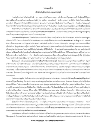 30

บทความที่ 16
เด็กไทยกับวิทยาศาสตร์และเทคโนโลยี
ก่อนวันเด็กแห่งชาติ 1 วัน คือเมื่อวันที่ 9 มกราคม พ.ศ.2558 ในรายการเจาะข่าวเช้านี้ของสถานีวิทยุจุฬาฯ ดร.ธีรารัตน์ พันทวี ได้พูดคุย
สัมภาษณ์รัฐมนตรีกระทรวงวิทยาศาสตร์และเทคโนโลยี คือ ดร.พิเชฐ ดุรงคเวโรจน์ ว่าเด็กไทยจะช่วยสร้างชาติได้อย่างไรผ่านวิทยาศาสตร์และ
เทคโนโลยี ผู้เขียนเห็นว่าถ้านักเรียนได้อ่านบทความนี้ น่าจะเกิดความสนใจและตั้งใจเรียนวิทยาศาสตร์กันมากขึ้น ถ้าคนไทยจ้านวนมากเก่ง
วิทยาศาสตร์ สิ่งที่จะตามมาซึ่งจะช่วยให้ประเทศสามารถแข่งขันกับนานาชาติได้ในเวทีโลก ก็คือนวัตกรรม เทคโนโลยีใหม่ๆ และทรัพย์สินทางปัญญา
ถึงแม้ว่าเด็กและเยาวชนส่วนหนึ่งเก่งวิทยาศาสตร์และเทคโนโลยีมาก จนได้รับรางวัลระดับนานาชาติดังที่มีข่าวเป็นระยะๆ แต่เมื่อมองใน
ภาพรวมยังถือว่ามีจ้านวนน้อย กล่าวคือเด็กไทยสนใจ เรียนต่อด้านวิทยาศาสตร์น้อย และแม้จะมีการเรียนการสอนวิทยาศาสตร์อยู่ในหลักสูตรทุก
ระดับตั้งแต่ประถมศึกษาจนอุดมศึกษา แต่ก็ไม่ตั้งใจเรียนวิทยาศาสตร์
ในสภาพการณ์ปัจจุบันของเรา มีเหตุปัจจัยหลายประการที่ท้าให้คนส่วนใหญ่ไม่สนใจเรียนต่อด้านวิทยาศาสตร์ หรือถึงเรียนตามหลักสูตรก็
เรียนแบบไม่ตั้งใจ เรียนแบบท่องจ้า หรือเรียนเพียงเพื่อสอบให้ผ่าน ปัจจัยที่ส้าคัญประการแรกคือขาดแรงบันดาลใจ ดร.พิเชฐ กล่าวว่า จะต้องหา
ต้นแบบที่เก่งและประสบความส้าเร็จทางด้านวิทยาศาสตร์ และเป็นที่เด็ก ๆ เห็นว่าเท่ อยากเอาเป็นแบบอย่าง มาช่วยพูดช่วยเล่าประสบการณ์เพื่อให้
เห็นประโยชน์ เห็นคุณค่า และกระตุ้นความสนใจวิชาวิทยาศาสตร์ ทางกระทรวงวิทยาศาสตร์และเทคโนโลยีเองก็มีกิจกรรมหลายอย่างสนับสนุนการ
สร้างแรงบันดาลใจ มีถนนสายวิทยาศาสตร์ ซึ่งในช่วงวันเด็กแห่งชาติปีนี้จัดเพิ่มเป็น 3 วัน และจัดเพิ่มขึ้นหลายแห่ง มีสถาบันดาราศาสตร์แห่งชาติที่มี
กล้องดูดาวซึ่งมีขนาดใหญ่ที่สุดในอาเซียนที่ดอยอินทนนท์ นอกจากจะให้ความรู้แก่ผู้ที่มีโอกาสไปเยี่ยมชม ยังได้เผยแพร่ข้อมูลความรู้ด้านดาราศาสตร์
ไปยังศูนย์การเรียนรู้ของจังหวัดต่างๆ ด้วย เพื่อสร้างความพิศวงและความสนใจอยากรู้อยากเห็นให้แก่เด็กนักเรียนและผู้สนใจ มีพิพิธภัณฑ์
วิทยาศาสตร์ที่จังหวัดปทุมธานี มีรถคาราวานวิทยาศาสตร์กระจายความรู้ไปตามโรงเรียนต่าง ๆ ทั่วประเทศ เป็นต้น
ปัจจัยต่อมาคือ ในโรงเรียนส่วนใหญ่กระบวนการเรียนรู้วิชาวิทยาศาสตร์ยังไม่ดี เนื่องจากขาดแคลนครูสอนวิทยาศาสตร์ที่เก่ง ๆ ปัญหานี้
ก้าลังหาทางแก้ไข เช่น ขอให้มหาวิทยาลัย 5 แห่งเข้าไปช่วยปรับปรุงพัฒนาการเรียนการสอนวิชาวิทยาศาสตร์ และก้าลังพิจารณาหาทางให้ผู้เรียนจบ
สาขาวิทยาศาสตร์โดยตรงเป็นครูผู้สอน ดังที่หลายประเทศท้ากัน หาวิธีลดภาระงานครู และสนับสนุนครูในการพัฒนากระบวนการเรียนรู้วิชา
วิทยาศาสตร์ รวมทั้งก้าลังสนับสนุนให้เกิดการเรียนการสอนในสถานประกอบการจริงโดยส่งเสริมให้เกิดความร่วมมือกันระหว่างภาคการศึกษากับ
ภาคเอกชน ซึ่งนอกจากเป็นการเรียนรู้นอกห้องเรียน ยังจะช่วยสร้างความรู้ความเข้าใจถึงประโยชน์ของการน้าวิทยาศาสตร์ไปประยุกต์ใช้ในการ
ประกอบกิจการ
ปัจจัยประการสุดท้าย คือเรื่องต้าแหน่งการงานส้าหรับผู้เรียนจบทางด้านวิทยาศาสตร์ ปัจจุบันกล่าวได้ว่างานที่จะรองรับยังมีน้อย ส้าหรับ
แนวทางแก้ปัญหานี้ ดร.พิเชฐ มีความเห็นว่าควรหาทางสนับสนุนและชี้แนะให้ภาคการผลิตของเอกชน เห็นความส้าคัญของการมีหน่วยวิจัยพัฒนา
ดังเช่นบริษัทใหญ่ๆ ในต่างประเทศ เพื่อปรับปรุงกระบวนการผลิต เพิ่มคุณภาพผลิตภัณฑ์ ตลอดจนสร้างนวัตกรรมและทรัพย์สินทางปัญญา ในระยะ
ยาวจะได้สามารถแข่งขันกับประเทศอื่นได้ในเวทีโลก ดังนั้นถ้าภาคเอกชนมีงานวิจัยพัฒนาเพิ่มขึ้น ต้าแหน่งงานรองรับนักวิทยาศาสตร์ก็จะมีมากขึ้น
ส้าหรับทรัพย์สินทางปัญญา ประเทศเรามีศักยภาพที่จะท้าให้เกิดขึ้นได้มากพอควร เพราะในภาครัฐเช่นสถาบันอุดมศึกษา มีผู้มีความรู้ความสามารถ
ไม่น้อยที่มีผลงานวิชาการที่สามารถน้ามาต่อยอดได้ แต่เนื่องจากจุดประสงค์หลักของภาครัฐไม่ใช่การท้าธุรกิจเพื่อหารายได้ จึงมีงานที่เป็นทรัพย์สิน
ทางปัญญาเกิดขึ้นไม่มาก ขณะนี้จึงก้าลังด้าเนินการปรับปรุงแก้ไขกฎหมาย ให้ภาครัฐและเอกชนสามารถแบ่งผลประโยชน์กันได้หากร่วมมือกันน้า
ผลงานทางวิชาการของคนในภาครัฐ มาพัฒนาเป็นทรัพย์สินทางปัญญา
ปัจจัยที่กล่าวข้างต้นยังมีผลต่อกันและกัน คือเหตุที่เด็กขาดแรงบันดาลใจยังเกิดจากปัจจัยสองประการหลังด้วย ขณะนี้
กระทรวงวิทยาศาสตร์และเทคโนโลยีก้าลังพยายามบูรณาการกับกระทรวงและหน่วยงานต่าง ๆ ทั้งภาครัฐและเอกชน เพื่อหาแนวทางและวิธีการ
แก้ไขทั้งสามประการที่กล่าวมาได้ เนื่องจากเห็นว่าการที่เด็กไทยส่วนใหญ่ไม่ตั้งใจเรียนวิชาวิทยาศาสตร์ และเรียนต่อด้านวิทยาศาสตร์น้อย ย่อมเป็น
อุปสรรคขัดขวางความหวังที่จะให้คนไทยจานวนมากเก่งวิทยาศาสตร์
ในขณะที่หลายฝ่ายที่เกี่ยวข้องก้าลังด้าเนินการแก้ไขปัญหา เด็กไทยก็ควรปรับมุมมองของตนเกี่ยวกับการเรียนวิชาวิทยาศาสตร์ด้วย คือมอง
ให้เห็นคุณค่าว่า ในอนาคตวิทยาศาสตร์และเทคโนโลยี นี่แหละจะเป็นเครื่องมือที่มีความส้าคัญในการพัฒนาตนเองและประเทศชาติ ให้สามารถ
 