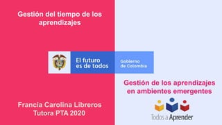 Gestión del tiempo de los
aprendizajes
Gestión de los aprendizajes
en ambientes emergentes
Francia Carolina Libreros
Tutora PTA 2020
 